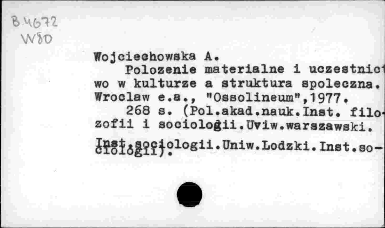 ﻿Ьчс/П
Wo joieohowaka A.
Polozenie materialne i uczestnic" wo w kulturze a atruktura spoleczna. Wroclaw e.a., "0ssolineum",1977.
268 s. (Pol.akad.nauk.Inat. filo‘ zofii i sociologii.UViw.warazawski.
JïSîôêîîf•logii*Unlw*Lodzkl,Inst,so“